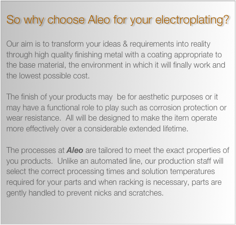 So why choose Aleo for your electroplating? 

Our aim is to transform your ideas & requirements into reality through high quality finishing metal with a coating appropriate to the base material, the environment in which it will finally work and the lowest possible cost.

The finish of your products may  be for aesthetic purposes or it may have a functional role to play such as corrosion protection or wear resistance.  All will be designed to make the item operate more effectively over a considerable extended lifetime.

The processes at Aleo are tailored to meet the exact properties of you products.  Unlike an automated line, our production staff will select the correct processing times and solution temperatures required for your parts and when racking is necessary, parts are gently handled to prevent nicks and scratches.

